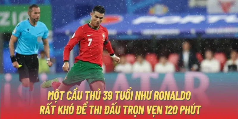 Một cầu thủ 39 tuổi như Ronaldo rất khó để thi đấu trọn vẹn 120 phút